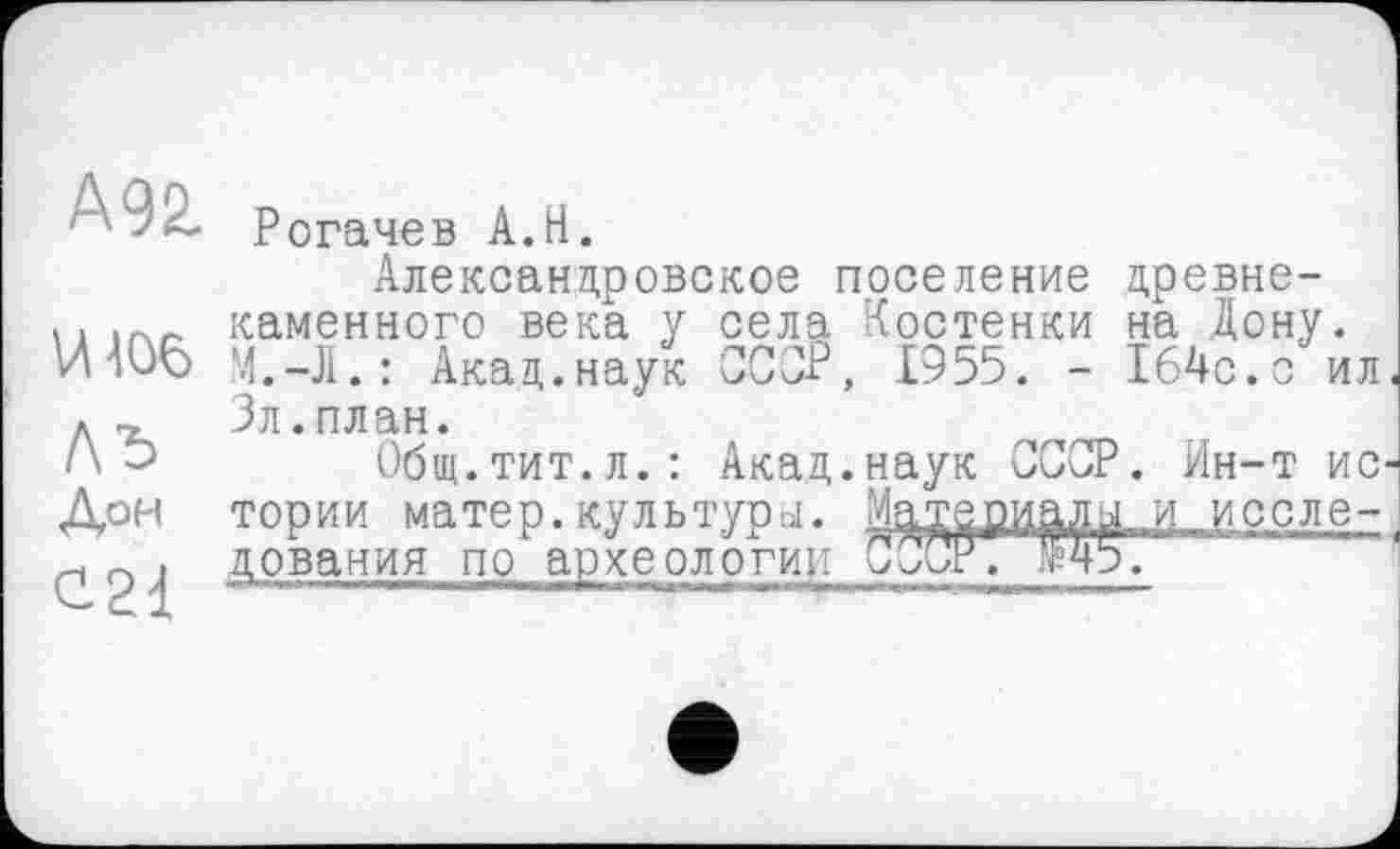 ﻿А92.
И106
ЛЪ
Дон
С21
Рогачев А.Н.
Александровское поселение древнекаменного века у села Костенки на Дону. М.-Л. : Акад.наук ССОР, £955. - 164с.с ил Зл.план.
Общ.тит.л.: Акад.наук СССР. Ин-т ис тории матер.культура. Материалы и исследования по археологии СССР. Й5.